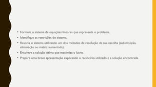 • Formule o sistema de equações lineares que representa o problema.
• Identifique as restrições do sistema.
• Resolva o sistema utilizando um dos métodos de resolução de sua escolha (substituição,
eliminação ou matriz aumentada).
• Encontre a solução ótima que maximiza o lucro.
• Prepare uma breve apresentação explicando o raciocínio utilizado e a solução encontrada.
 