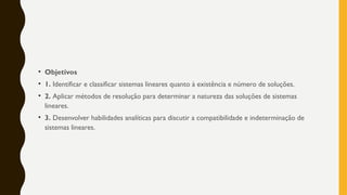 • Objetivos
• 1. Identificar e classificar sistemas lineares quanto à existência e número de soluções.
• 2. Aplicar métodos de resolução para determinar a natureza das soluções de sistemas
lineares.
• 3. Desenvolver habilidades analíticas para discutir a compatibilidade e indeterminação de
sistemas lineares.
 