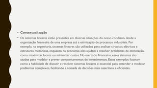 • Contextualização
• Os sistemas lineares estão presentes em diversas situações do nosso cotidiano, desde a
organização financeira de uma empresa até a otimização de processos industriais. Por
exemplo, na engenharia, sistemas lineares são utilizados para analisar circuitos elétricos e
estruturas mecânicas, enquanto na economia eles ajudam a resolver problemas de otimização,
como maximizar lucros ou minimizar custos. No mercado financeiro, esses sistemas são
usados para modelar e prever comportamentos de investimentos. Esses exemplos ilustram
como a habilidade de discutir e resolver sistemas lineares é essencial para entender e modelar
problemas complexos, facilitando a tomada de decisões mais assertivas e eficientes.
 