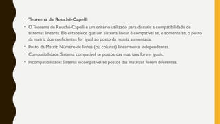 • Teorema de Rouché-Capelli
• OTeorema de Rouché-Capelli é um critério utilizado para discutir a compatibilidade de
sistemas lineares. Ele estabelece que um sistema linear é compatível se, e somente se, o posto
da matriz dos coeficientes for igual ao posto da matriz aumentada.
• Posto da Matriz: Número de linhas (ou colunas) linearmente independentes.
• Compatibilidade: Sistema compatível se postos das matrizes forem iguais.
• Incompatibilidade: Sistema incompatível se postos das matrizes forem diferentes.
 