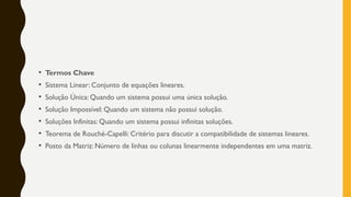 • Termos Chave
• Sistema Linear: Conjunto de equações lineares.
• Solução Única: Quando um sistema possui uma única solução.
• Solução Impossível: Quando um sistema não possui solução.
• Soluções Infinitas: Quando um sistema possui infinitas soluções.
• Teorema de Rouché-Capelli: Critério para discutir a compatibilidade de sistemas lineares.
• Posto da Matriz: Número de linhas ou colunas linearmente independentes em uma matriz.
 