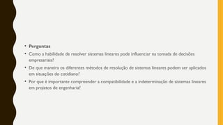 • Perguntas
• Como a habilidade de resolver sistemas lineares pode influenciar na tomada de decisões
empresariais?
• De que maneira os diferentes métodos de resolução de sistemas lineares podem ser aplicados
em situações do cotidiano?
• Por que é importante compreender a compatibilidade e a indeterminação de sistemas lineares
em projetos de engenharia?
 