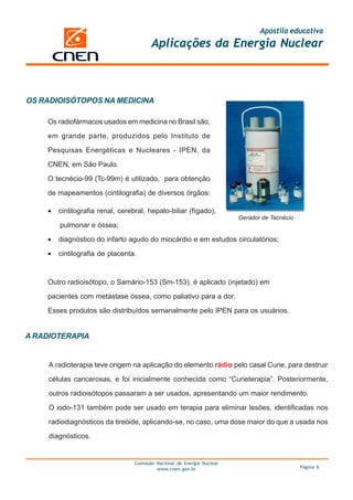 Apostila educativa
                                         Aplicações da Energia Nuclear



OS RADIOISÓTOPOS NA MEDICINA

    Os radiofármacos usados em medicina no Brasil são,

    em grande parte, produzidos pelo Instituto de

    Pesquisas Energéticas e Nucleares - IPEN, da

    CNEN, em São Paulo.

    O tecnécio-99 (Tc-99m) é utilizado, para obtenção

    de mapeamentos (cintilografia) de diversos órgãos:

    •   cintilografia renal, cerebral, hepato-biliar (fígado),
                                                                         Gerador de Tecnécio
        pulmonar e óssea;

    •   diagnóstico do infarto agudo do miocárdio e em estudos circulatórios;

    •   cintilografia de placenta.



    Outro radioisótopo, o Samário-153 (Sm-153), é aplicado (injetado) em

    pacientes com metástase óssea, como paliativo para a dor.

    Esses produtos são distribuídos semanalmente pelo IPEN para os usuários.


A RADIOTERAPIA


     A radioterapia teve origem na aplicação do elemento rádio pelo casal Curie, para destruir

     células cancerosas, e foi inicialmente conhecida como “Curieterapia”. Posteriormente,

     outros radioisótopos passaram a ser usados, apresentando um maior rendimento.

     O iodo-131 também pode ser usado em terapia para eliminar lesões, identificadas nos

     radiodiagnósticos da tireóide, aplicando-se, no caso, uma dose maior do que a usada nos

     diagnósticos.


                                  Comissão Nacional de Energia Nuclear
                                           www.cnen.gov.br                                     Página 6
 