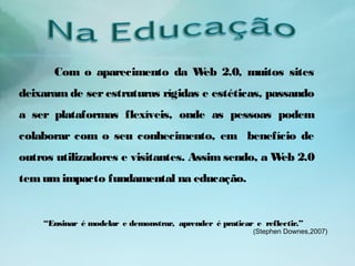 “Ensinar é modelar e demonstrar, aprender é praticar e reflectir.”
(Stephen Downes,2007)
Com o aparecimento da Web 2.0, muitos sites
deixaram de ser estruturas rígidas e estéticas, passando
a ser plataformas flexíveis, onde as pessoas podem
colaborar com o seu conhecimento, em benefício de
outros utilizadores e visitantes. Assim sendo, a Web 2.0
temumimpacto fundamental na educação.
 