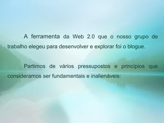 A ferramenta da Web 2.0 que o nosso grupo de
trabalho elegeu para desenvolver e explorar foi o blogue.
Partimos de vários pressupostos e princípios que
consideramos ser fundamentais e inalienáveis:
 