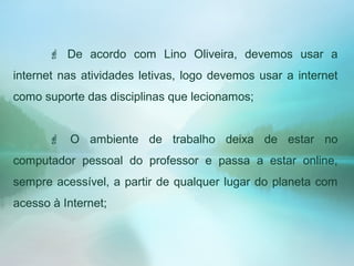  De acordo com Lino Oliveira, devemos usar a
internet nas atividades letivas, logo devemos usar a internet
como suporte das disciplinas que lecionamos;
 O ambiente de trabalho deixa de estar no
computador pessoal do professor e passa a estar online,
sempre acessível, a partir de qualquer lugar do planeta com
acesso à Internet;
 
