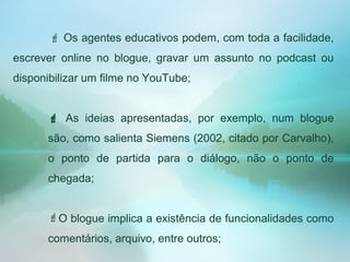  Os agentes educativos podem, com toda a facilidade,
escrever online no blogue, gravar um assunto no podcast ou
disponibilizar um filme no YouTube;
 As ideias apresentadas, por exemplo, num blogue
são, como salienta Siemens (2002, citado por Carvalho),
o ponto de partida para o diálogo, não o ponto de
chegada;
O blogue implica a existência de funcionalidades como
comentários, arquivo, entre outros;
 