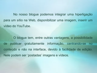 No nosso blogue podemos integrar uma hiperligação
para um sítio na Web, disponibilizar uma imagem, inserir um
vídeo do YouTube.
O blogue tem, entre outras vantagens, a possibilidade
de publicar gratuitamente informação, centrando-se no
conteúdo e não na interface, devido à facilidade de edição.
Nele podem ser ‘postadas’ imagens e vídeos.
 