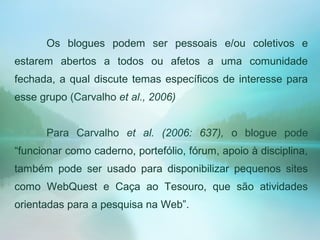 Os blogues podem ser pessoais e/ou coletivos e
estarem abertos a todos ou afetos a uma comunidade
fechada, a qual discute temas específicos de interesse para
esse grupo (Carvalho et al., 2006)
Para Carvalho et al. (2006: 637), o blogue pode
“funcionar como caderno, portefólio, fórum, apoio à disciplina,
também pode ser usado para disponibilizar pequenos sites
como WebQuest e Caça ao Tesouro, que são atividades
orientadas para a pesquisa na Web”.
 