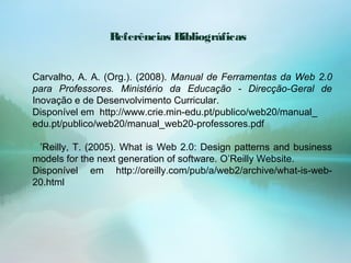 Referências Bibliográficas
Carvalho, A. A. (Org.). (2008). Manual de Ferramentas da Web 2.0
para Professores. Ministério da Educação - Direcção-Geral de
Inovação e de Desenvolvimento Curricular.
Disponível em http://www.crie.min-edu.pt/publico/web20/manual_
edu.pt/publico/web20/manual_web20-professores.pdf
O’Reilly, T. (2005). What is Web 2.0: Design patterns and business
models for the next generation of software. O’Reilly Website.
Disponível em http://oreilly.com/pub/a/web2/archive/what-is-web-
20.html
 