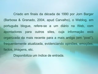 Criado em finais da década de 1990 por Jorn Barger
(Barbosa & Granado, 2004, apud Carvalho), o Weblog, em
português blogue, refere-se a um diário na Web, com
apontadores para outros sites, cuja informação está
organizada da mais recente para a mais antiga (em “post”),
frequentemente atualizada, evidenciando opiniões, emoções,
factos, imagens, etc.
Disponibiliza um índice de entrada.
 