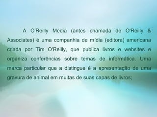 A O'Reilly Media (antes chamada de O'Reilly &
Associates) é uma companhia de mídia (editora) americana
criada por Tim O'Reilly, que publica livros e websites e
organiza conferências sobre temas de informática. Uma
marca particular que a distingue é a apresentação de uma
gravura de animal em muitas de suas capas de livros;
 