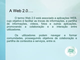 A Web 2.0….
O termo Web 2.0 está associado a aplicações WEB,
cujo objetivo é facilitar as trocas de informações, a partilha
de informações, vídeos, fotos e outras aplicações,
promovendo a colaboração e a interação entre
utilizadores.
Os utilizadores podem navegar e formar
comunidades, prosseguindo objetivos de colaboração e
partilha de conteúdos e serviços, entre si.
 