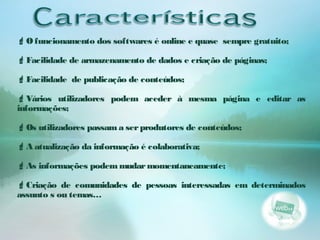 O funcionamento dos softwares é online e quase sempre gratuito;
Facilidade de armazenamento de dados e criação de páginas;
Facilidade de publicação de conteúdos;
Vários utilizadores podem aceder à mesma página e editar as
informações;
Os utilizadores passama serprodutores de conteúdos;
A atualização da informação é colaborativa;
As informações podemmudarmomentaneamente;
Criação de comunidades de pessoas interessadas em determinados
assunto s ou temas…
 