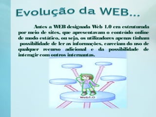 Antes a WEB designada Web 1.0 era estruturada
por meio de sites, que apresentavam o conteúdo online
de modo estático, ou seja, os utilizadores apenas tinham
possibilidade de ler as informações, careciam do uso de
qualquer recurso adicional e da possibilidade de
interagircom outros internautas.
 