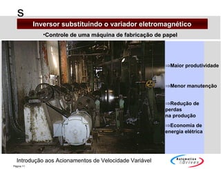 Introdução aos Acionamentos de Velocidade Variável
s
Página 11
•Controle de uma máquina de fabricação de papelControle de uma máquina de fabricação de papel
⇒Maior produtividade
⇒Menor manutenção
⇒Redução de
perdas
na produção
⇒Economia de
energia elétrica
Inversor substituindo o variador eletromagnéticoInversor substituindo o variador eletromagnético
 