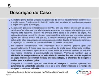 Introdução aos Acionamentos de Velocidade Variável
s
Página 13
Descrição do Caso
• A matéria-prima básica utilizada na produção de pisos e revestimentos cerâmicos é
a argila moída. O acionamento descrito neste caso se refere ao moinho que prepara
a argila bruta para a produção.
• A argila em pedaços é depositada no moinho. Em seu interior encontram-se seixos
de dimensões diversas que efetivamente executam a moagem da argila quando o
moinho está rodando, através do choque entre estes e as pedras de argila. Na
aplicação original, o moinho gira em velocidade fixa, acionado por um motor elétrico
ligado em partida direta. Na partida, o torque requerido pela carga é muito alto
solicitando altas capacidades de sobrecarga do motor devido à inércia do sistema e
à deposição do material na parte mais baixa do interior do moinho.
• No sistema convencional com velocidade fixa o moinho precisa girar por
aproximadamente 8 horas para que as pedras de argila sejam totalmente moídas.
Verifica-se que mesmo após estas 8 horas ainda se encontra resíduo de material
não moído, limitando a produtividade da moagem. Verifica-se também que a
eficiência da moagem depende da velocidade do moinho. Em alta rotação as pedras
de argila maiores são melhor moídas; em baixa rotação, a eficiência da moagem é
melhor para a argila em grãos.
• Chega-se à conclusão que se num ciclo de moagem o moinho operasse em
patamares de velocidade variados, obter-se-ia uma maior eficiência e o tempo de
moagem poderia ser reduzido.
 