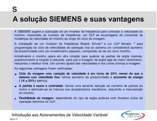 Introdução aos Acionamentos de Velocidade Variável
s
Página 14
A SIEMENS sugere a colocação de um inversor de freqüência para controlar a velocidade do
moinho. Associado ao inversor de freqüência, um CLP se encarregaria de comandar as
mudanças de velocidade do moinho ao longo do ciclo de moagem.
A instalação de um inversor de freqüência Master Drives®
e um CLP Simatic ®
para
programação do ciclo de velocidades de operação traz ao sistema um considerável aumento
de produtividade com um investimento pequeno, comparado ao de um novo moinho.
Inicialmente o moinho opera em alta rotação para quebrar as pedras de argila maiores;
posteriormente a rotação é reduzida, para que a moagem da argila seja de maior rendimento,
reduzindo o resíduo final. Um correto ajuste das velocidades e dos ciclos otimiza a moagem.
As seguintes vantagens foram verificadas:
• Ciclo de moagem com variação de velocidade é em torno de 20% menor do que o
sistema com velocidade fixa: temos aumento de produtividade e economia de energia
( 10 a 20%) elétrica;
• A partida é suave e controlada: temos uma sensível redução da corrente de partida do
motor e eliminam-se os trancos nos acoplamentos mecânicos, reduzindo a manutenção
do moinho;
• Flexibilidade da moagem: dependendo do tipo de argila pode-se criar diversos ciclos de
operação distintos no CLP.
A solução SIEMENS e suas vantagens
 