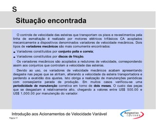 Introdução aos Acionamentos de Velocidade Variável
s
Página 17
O controle de velocidade das esteiras que transportam os pisos e revestimentos pela
linha de esmaltação é realizado por motores elétricos trifásicos CA acoplados
mecanicamente a dispositivos denominados variadores de velocidade mecânicos. Dois
tipos de variadores mecânicos são mais comumente encontrados:
• Variadores constituídos por conjunto polia e correia;
• Variadores constituídos por discos de fricção.
Os variadores mecânicos são acoplados a redutores de velocidade, correspondendo
assim aos conjuntos que controlam a velocidade das esteiras.
Devido ao uso, os variadores de velocidade mecânicos acabam apresentando
desgaste nas peças que se atritam, alterando a velocidade da esteira transportadora e
perdendo a exatidão dos ajustes. Isto obriga a realização de manutenções periódicas
com conseqüente parada de produção. Em muitos casos verificou-se uma
periodicidade de manutenção corretiva em torno de dois meses. O custo das peças
que se desgastam é relativamente alto, chegando a valores entre US$ 500.00 e
US$ 1,000.00 por manutenção do variador.
Situação encontrada
 