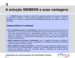 Introdução aos Acionamentos de Velocidade Variável
s
Página 18
A SIEMENS sugeriu a retirada do variador de velocidade mecânico do conjunto controlador
de velocidade, mantendo o motor acoplado diretamente ao redutor. Em seguida o motor foi
conectado a um inversor de freqüência da série MICROMASTER fazendo o papel de variador de
velocidade.
Vantagens obtidas com a substituição:
• Fim do desgaste de peças e da manutenção: devido às potências dos motores das linhas de
esmaltação, o valor de um inversor de freqüência para estes motores fica muito próximo ao
custo pago pela manutenção nos componentes mecânicos. Porém, com a colocação do
inversor de freqüência o problema manutenção deixa de existir, o que torna a substituição
altamente interessante. A produtividade é aumentada pois as paradas para manutenção dos
variadores são eliminadas.
• Melhor acabamento dos pisos e revestimentos: sem o desgaste das peças a exatidão da
velocidade nunca é alterada. Com isso, a qualidade da esmaltação é sensivelmente melhorada
trazendo grandes benefícios ao cliente.
• Maior facilidade de ajuste de velocidade: a velocidade da esteira poderá ser ajustada tanto de
forma manual como automaticamente, utilizando um controlador programável para comandar o
inversor de freqüência. Com isso é possível alterar a velocidade de diversas esteiras
conjuntamente e até sincronizá-las.
A solução SIEMENS e suas vantagens
 