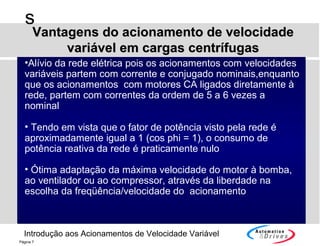 Introdução aos Acionamentos de Velocidade Variável
s
Página 7
•Alívio da rede elétrica pois os acionamentos com velocidades
variáveis partem com corrente e conjugado nominais,enquanto
que os acionamentos com motores CA ligados diretamente à
rede, partem com correntes da ordem de 5 a 6 vezes a
nominal
• Tendo em vista que o fator de potência visto pela rede é
aproximadamente igual a 1 (cos phi = 1), o consumo de
potência reativa da rede é praticamente nulo
• Ótima adaptação da máxima velocidade do motor à bomba,
ao ventilador ou ao compressor, através da liberdade na
escolha da freqüência/velocidade do acionamento
Vantagens do acionamento de velocidadeVantagens do acionamento de velocidade
variável em cargas centrífugasvariável em cargas centrífugas
 