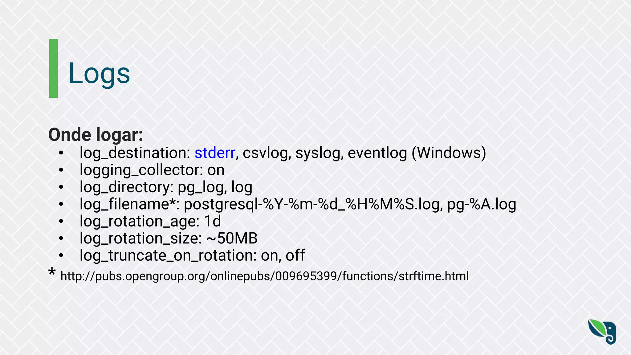 Logs
Onde logar:
• log_destination: stderr, csvlog, syslog, eventlog (Windows)
• logging_collector: on
• log_directory: pg_log, log
• log_filename*: postgresql-%Y-%m-%d_%H%M%S.log, pg-%A.log
• log_rotation_age: 1d
• log_rotation_size: ~50MB
• log_truncate_on_rotation: on, off
* http://pubs.opengroup.org/onlinepubs/009695399/functions/strftime.html
 