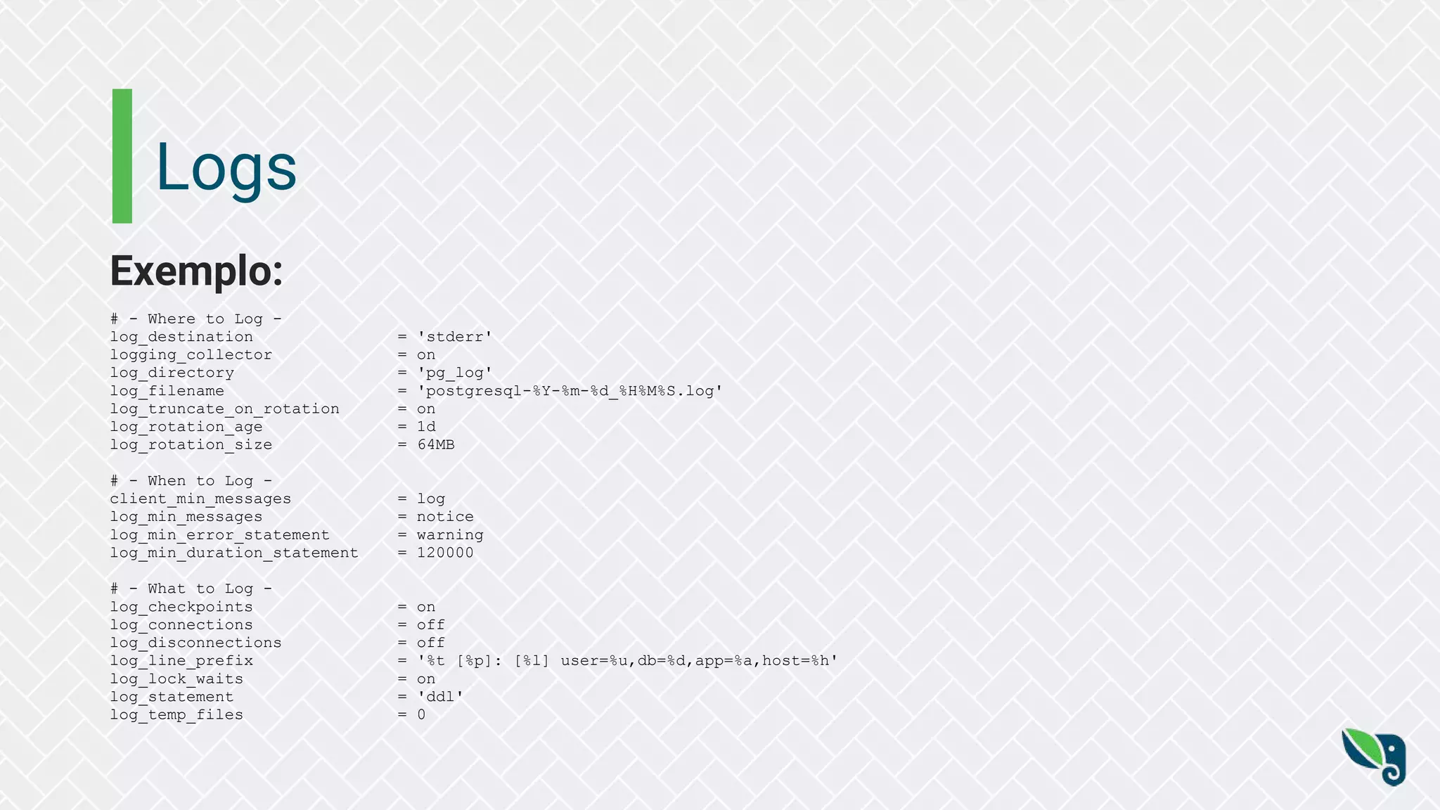 Logs
Exemplo:
# - Where to Log -
log_destination = 'stderr'
logging_collector = on
log_directory = 'pg_log'
log_filename = 'postgresql-%Y-%m-%d_%H%M%S.log'
log_truncate_on_rotation = on
log_rotation_age = 1d
log_rotation_size = 64MB
# - When to Log -
client_min_messages = log
log_min_messages = notice
log_min_error_statement = warning
log_min_duration_statement = 120000
# - What to Log -
log_checkpoints = on
log_connections = off
log_disconnections = off
log_line_prefix = '%t [%p]: [%l] user=%u,db=%d,app=%a,host=%h'
log_lock_waits = on
log_statement = 'ddl'
log_temp_files = 0
 