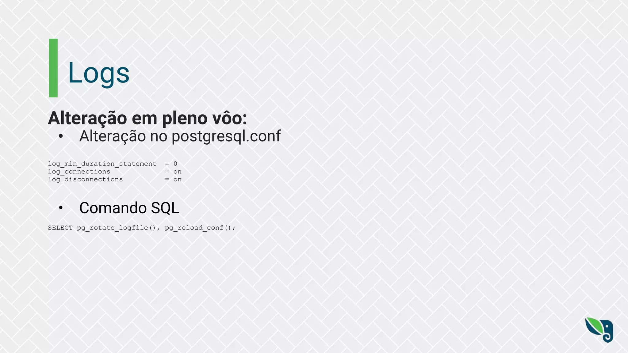 Logs
Alteração em pleno vôo:
• Alteração no postgresql.conf
log_min_duration_statement = 0
log_connections = on
log_disconnections = on
• Comando SQL
SELECT pg_rotate_logfile(), pg_reload_conf();
 