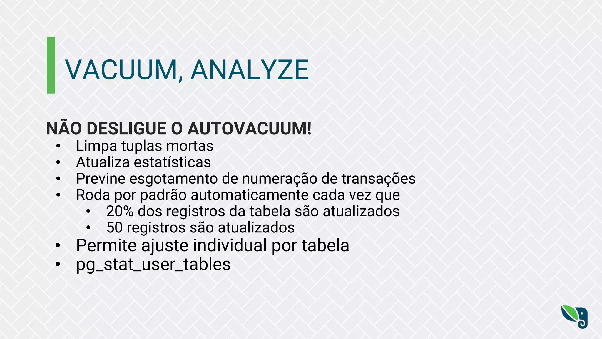VACUUM, ANALYZE
NÃO DESLIGUE O AUTOVACUUM!
• Limpa tuplas mortas
• Atualiza estatísticas
• Previne esgotamento de numeração de transações
• Roda por padrão automaticamente cada vez que
• 20% dos registros da tabela são atualizados
• 50 registros são atualizados
• Permite ajuste individual por tabela
• pg_stat_user_tables
 