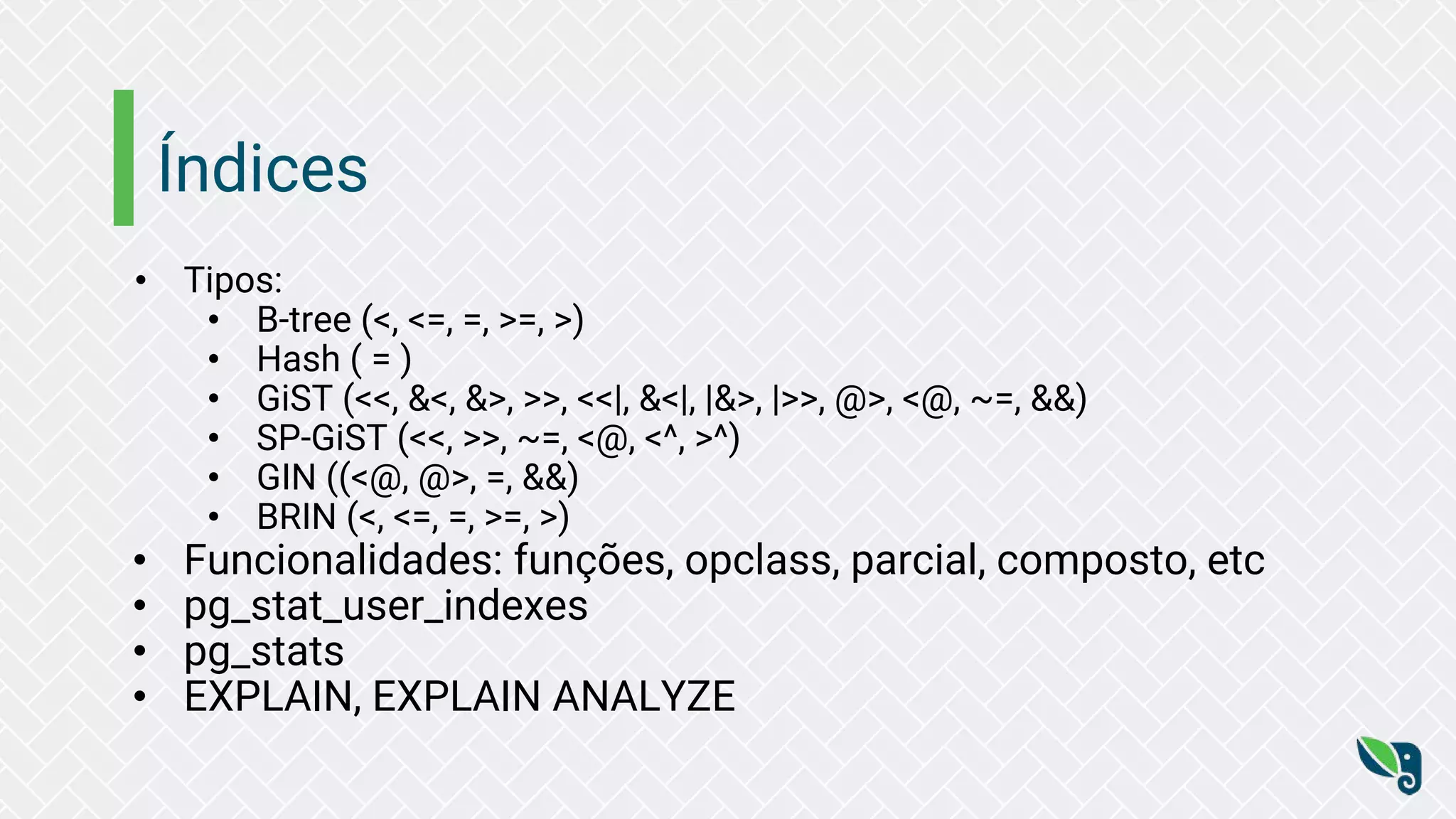 Índices
• Tipos:
• B-tree (<, <=, =, >=, >)
• Hash ( = )
• GiST (<<, &<, &>, >>, <<|, &<|, |&>, |>>, @>, <@, ~=, &&)
• SP-GiST (<<, >>, ~=, <@, <^, >^)
• GIN ((<@, @>, =, &&)
• BRIN (<, <=, =, >=, >)
• Funcionalidades: funções, opclass, parcial, composto, etc
• pg_stat_user_indexes
• pg_stats
• EXPLAIN, EXPLAIN ANALYZE
 