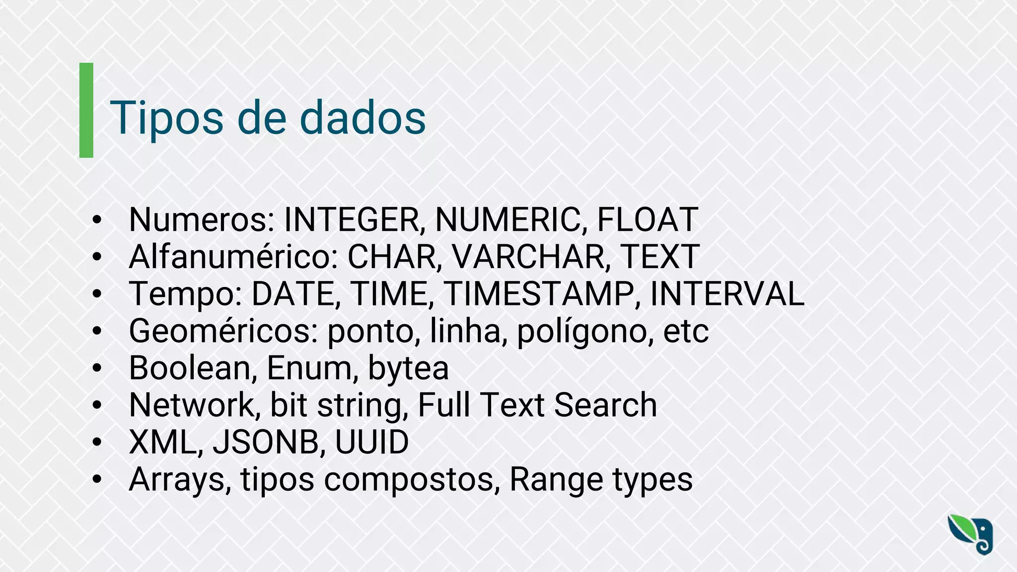 Tipos de dados
• Numeros: INTEGER, NUMERIC, FLOAT
• Alfanumérico: CHAR, VARCHAR, TEXT
• Tempo: DATE, TIME, TIMESTAMP, INTERVAL
• Geoméricos: ponto, linha, polígono, etc
• Boolean, Enum, bytea
• Network, bit string, Full Text Search
• XML, JSONB, UUID
• Arrays, tipos compostos, Range types
 
