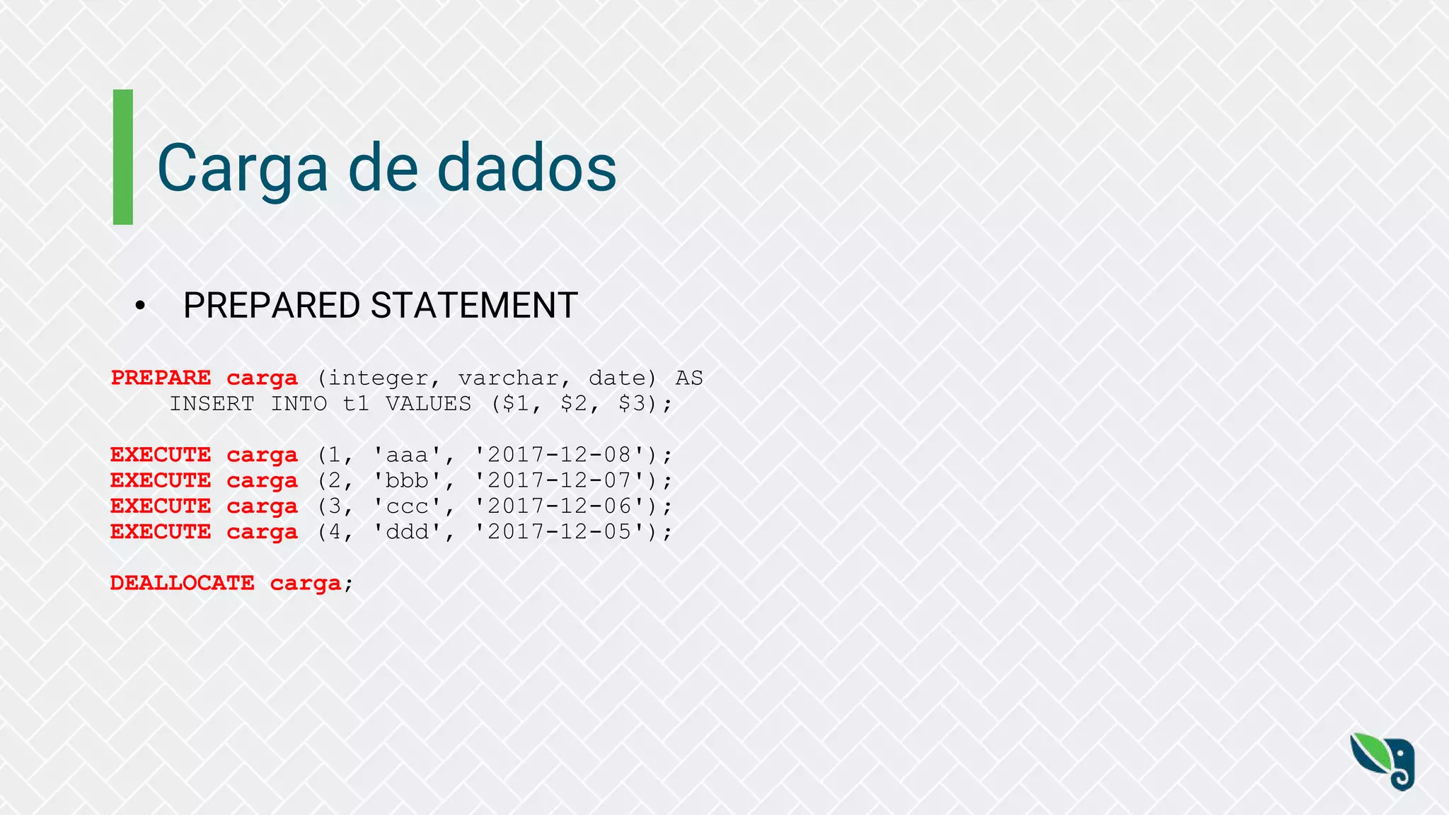 Carga de dados
• PREPARED STATEMENT
PREPARE carga (integer, varchar, date) AS
INSERT INTO t1 VALUES ($1, $2, $3);
EXECUTE carga (1, 'aaa', '2017-12-08');
EXECUTE carga (2, 'bbb', '2017-12-07');
EXECUTE carga (3, 'ccc', '2017-12-06');
EXECUTE carga (4, 'ddd', '2017-12-05');
DEALLOCATE carga;
 