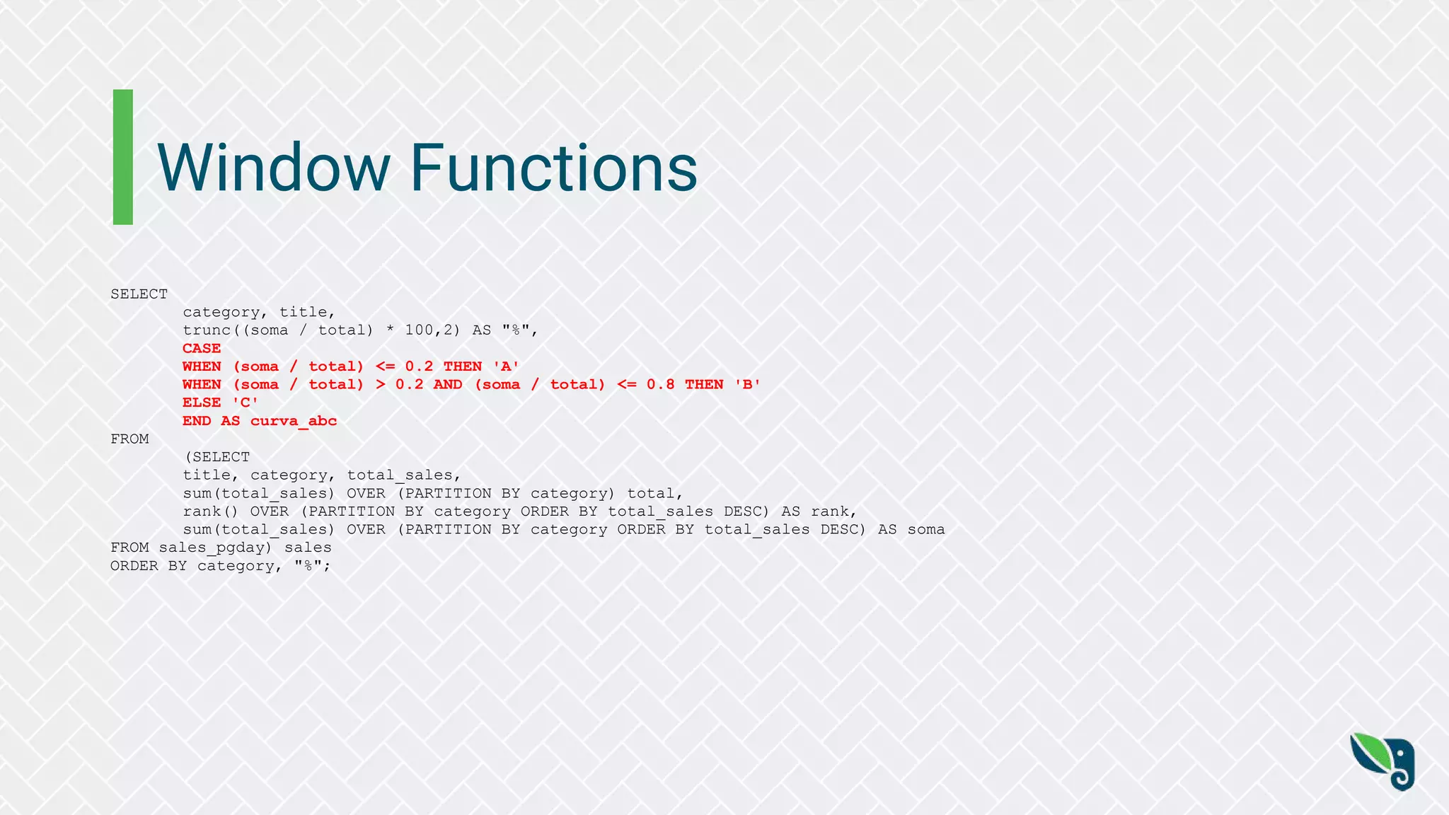 Window Functions
SELECT
category, title,
trunc((soma / total) * 100,2) AS "%",
CASE
WHEN (soma / total) <= 0.2 THEN 'A'
WHEN (soma / total) > 0.2 AND (soma / total) <= 0.8 THEN 'B'
ELSE 'C'
END AS curva_abc
FROM
(SELECT
title, category, total_sales,
sum(total_sales) OVER (PARTITION BY category) total,
rank() OVER (PARTITION BY category ORDER BY total_sales DESC) AS rank,
sum(total_sales) OVER (PARTITION BY category ORDER BY total_sales DESC) AS soma
FROM sales_pgday) sales
ORDER BY category, "%";
 