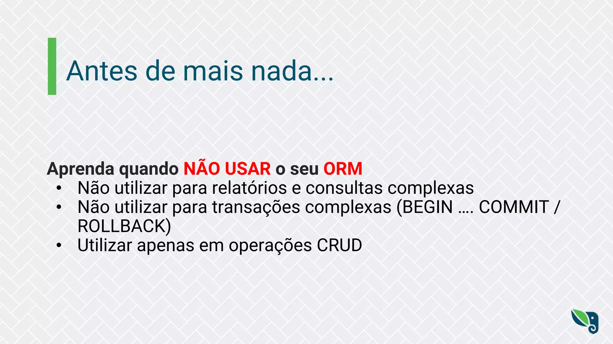 Antes de mais nada...
Aprenda quando NÃO USAR o seu ORM
• Não utilizar para relatórios e consultas complexas
• Não utilizar para transações complexas (BEGIN …. COMMIT /
ROLLBACK)
• Utilizar apenas em operações CRUD
 
