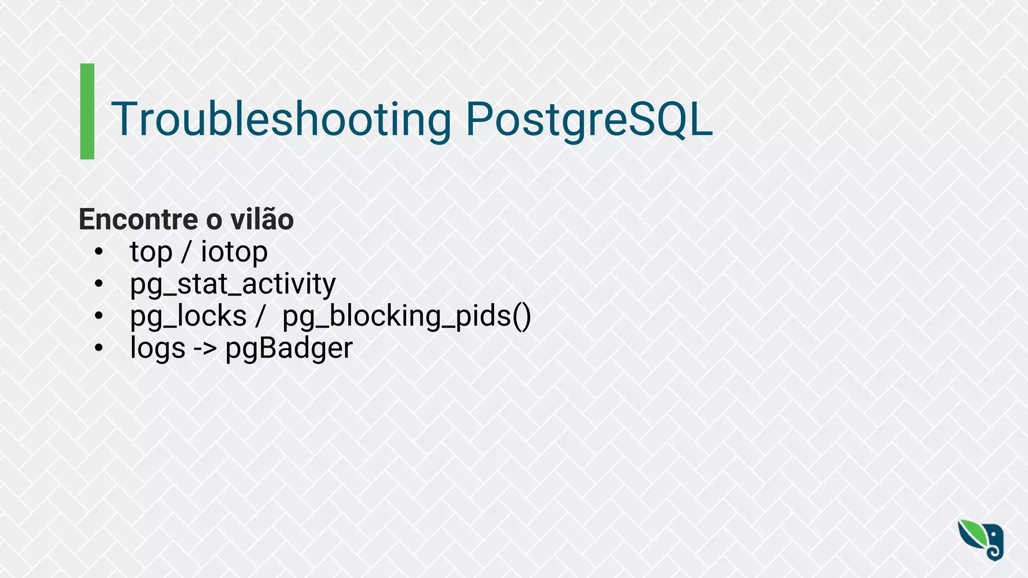 Troubleshooting PostgreSQL
Encontre o vilão
• top / iotop
• pg_stat_activity
• pg_locks / pg_blocking_pids()
• logs -> pgBadger
 
