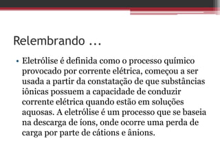 Relembrando ...
• Eletrólise é definida como o processo químico
  provocado por corrente elétrica, começou a ser
  usada a partir da constatação de que substâncias
  iônicas possuem a capacidade de conduzir
  corrente elétrica quando estão em soluções
  aquosas. A eletrólise é um processo que se baseia
  na descarga de íons, onde ocorre uma perda de
  carga por parte de cátions e ânions.
 