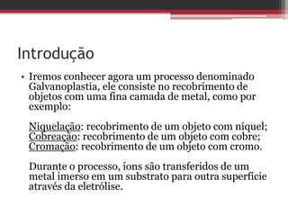 Introdução
• Iremos conhecer agora um processo denominado
  Galvanoplastia, ele consiste no recobrimento de
  objetos com uma fina camada de metal, como por
  exemplo:
 Niquelação: recobrimento de um objeto com níquel;
 Cobreação: recobrimento de um objeto com cobre;
 Cromação: recobrimento de um objeto com cromo.
 Durante o processo, íons são transferidos de um
 metal imerso em um substrato para outra superfície
 através da eletrólise.
 