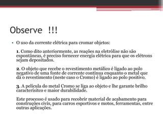 Observe !!!
• O uso da corrente elétrica para cromar objetos:
  1. Como dito anteriormente, as reações na eletrólise não são
  espontâneas, é preciso fornecer energia elétrica para que os elétrons
  sejam depositados.
  2. O objeto que recebe o revestimento metálico é ligado ao polo
  negativo de uma fonte de corrente contínua enquanto o metal que
  dá o revestimento (neste caso o Cromo) é ligado ao polo positivo.
  3. A película do metal Cromo se liga ao objeto e lhe garante brilho
  caracterísitco e maior durabilidade.
  Este processo é usado para recobrir material de acabamento para
  construções civis, para carros esportivos e motos, ferramentas, entre
  outras aplicações.
 