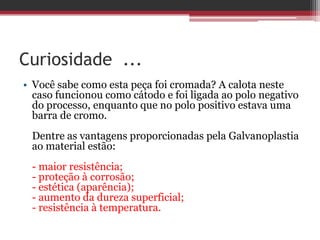 Curiosidade ...
• Você sabe como esta peça foi cromada? A calota neste
  caso funcionou como cátodo e foi ligada ao polo negativo
  do processo, enquanto que no polo positivo estava uma
  barra de cromo.
 Dentre as vantagens proporcionadas pela Galvanoplastia
 ao material estão:
 - maior resistência;
 - proteção à corrosão;
 - estética (aparência);
 - aumento da dureza superficial;
 - resistência à temperatura.
 