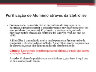 Purificação de Alumínio através da Eletrólise

• Como se sabe, os metais não se encontram de forma pura na
  natureza, é preciso extrair e posteriormente purificar para obtê-los
  sem resíduos (impurezas). O primeiro a realizar a façanha de
  purificar metais através da eletrólise foi Charles Hall, no ano de
  1886.
  A Eletrólise é um método muito usado para este fim em razão da
  economia e eficiência desse método. A eletrólise ocorre na presença
  de eletrodos, esses são denominados de cátodo e ânodo.
  Cátodo: É o eletrodo negativo que atrai cátions, e é nele que ocorre
  a redução do cátion.
  Ânodo: O eletrodo positivo que atrai ânions e, por isso, é aqui que
  se dá a oxidação do ânion.
 