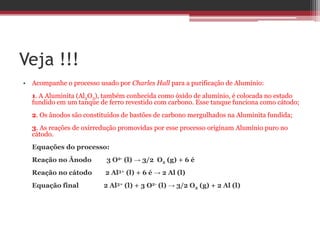 Veja !!!
• Acompanhe o processo usado por Charles Hall para a purificação de Alumínio:
  1. A Aluminita (Al2O3), também conhecida como óxido de alumínio, é colocada no estado
  fundido em um tanque de ferro revestido com carbono. Esse tanque funciona como cátodo;
  2. Os ânodos são constituídos de bastões de carbono mergulhados na Aluminita fundida;
  3. As reações de oxirredução promovidas por esse processo originam Alumínio puro no
  cátodo.
  Equações do processo:
  Reação no Ânodo         3 O2- (l) → 3/2 O2 (g) + 6 é
  Reação no cátodo        2 Al3+ (l) + 6 é → 2 Al (l)
  Equação final          2 Al3+ (l) + 3 O2- (l) → 3/2 O2 (g) + 2 Al (l)
 