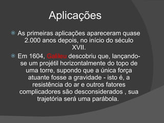 Aplicações
   As primeiras aplicações apareceram quase
      2.000 anos depois, no início do século
                         XVII.
   Em 1604, Galileu descobriu que, lançando-
     se um projétil horizontalmente do topo de
       uma torre, supondo que a única força
        atuante fosse a gravidade - isto é, a
         resistência do ar e outros fatores
    complicadores são desconsiderados , sua
           trajetória será uma parábola.
 