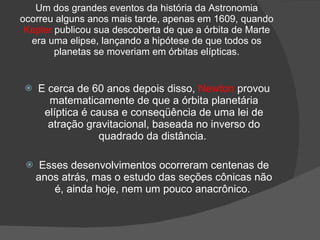 Um dos grandes eventos da história da Astronomia
ocorreu alguns anos mais tarde, apenas em 1609, quando
 Kepler publicou sua descoberta de que a órbita de Marte
  era uma elipse, lançando a hipótese de que todos os
        planetas se moveriam em órbitas elípticas.


    E cerca de 60 anos depois disso, Newton provou
       matematicamente de que a órbita planetária
      elíptica é causa e conseqüência de uma lei de
       atração gravitacional, baseada no inverso do
                  quadrado da distância.

     Esses desenvolvimentos ocorreram centenas de
     anos atrás, mas o estudo das seções cônicas não
         é, ainda hoje, nem um pouco anacrônico.
 