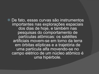    De fato, essas curvas são instrumentos
    importantes nas explorações espaciais
         dos dias de hoje, e também nas
        pesquisas do comportamento de
         partículas atômicas: os satélites
     artificiais movem-se em torno da terra
      em órbitas elípticas e a trajetória de
       uma partícula alfa movendo-se no
    campo elétrico de um núcleo atômico é
                  uma hipérbole.
 