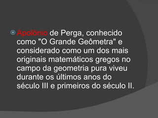  Apolônio  de Perga, conhecido
 como "O Grande Geômetra" e
 considerado como um dos mais
 originais matemáticos gregos no
 campo da geometria pura viveu
 durante os últimos anos do
 século III e primeiros do século II.
 