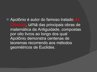    Apolônio é autor do famoso tratado As
    Cônicas, uma das principais obras de
    matemática da Antiguidade, compostas
    por oito livros ao longo dos qual
    Apolônio demonstra centenas de
    teoremas recorrendo aos métodos
    geométricos de Euclides.
 