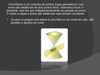 Uma Elipse é um conjunto de pontos (lugar geométrico) cuja
  soma das distâncias de dois pontos fixos, chamados focos, é
constante. Isso faz que independentemente da posição do ponto
 P sobre a elipse a soma das distâncias seja sempre constante.

   Já para os gregos uma elipse é uma fatia ou um corte em viés, não
    paralelo a geratriz do cone.
 