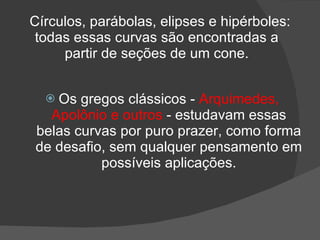 Círculos, parábolas, elipses e hipérboles:
 todas essas curvas são encontradas a
     partir de seções de um cone.


   Os gregos clássicos - Arquimedes,
  Apolônio e outros - estudavam essas
belas curvas por puro prazer, como forma
de desafio, sem qualquer pensamento em
          possíveis aplicações.
 