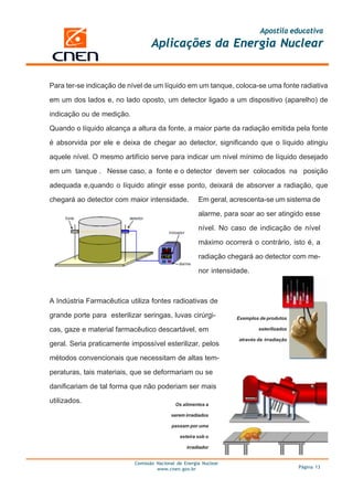 Apostila educativa
Aplicações da Energia Nuclear
Comissão Nacional de Energia Nuclear
www.cnen.gov.br Página 13
Para ter-se indicação de nível de um líquido em um tanque, coloca-se uma fonte radiativa
em um dos lados e, no lado oposto, um detector ligado a um dispositivo (aparelho) de
indicação ou de medição.
Quando o líquido alcança a altura da fonte, a maior parte da radiação emitida pela fonte
é absorvida por ele e deixa de chegar ao detector, significando que o líquido atingiu
aquele nível. O mesmo artifício serve para indicar um nível mínimo de líquido desejado
em um tanque . Nesse caso, a fonte e o detector devem ser colocados na posição
adequada e,quando o líquido atingir esse ponto, deixará de absorver a radiação, que
chegará ao detector com maior intensidade.
A Indústria Farmacêutica utiliza fontes radioativas de
grande porte para esterilizar seringas, luvas cirúrgi-
cas, gaze e material farmacêutico descartável, em
geral. Seria praticamente impossível esterilizar, pelos
métodos convencionais que necessitam de altas tem-
peraturas, tais materiais, que se deformariam ou se
danificariam de tal forma que não poderiam ser mais
utilizados.
Em geral, acrescenta-se um sistema de
alarme, para soar ao ser atingido esse
nível. No caso de indicação de nível
máximo ocorrerá o contrário, isto é, a
radiação chegará ao detector com me-
nor intensidade.
Os alimentos a
serem irradiados
passam por uma
esteira sob o
irradiador
Exemplos de produtos
esterilizados
através da irradiação
 