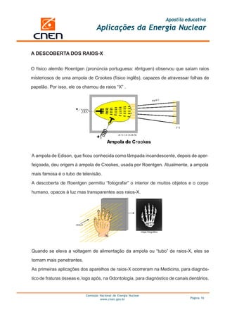 Apostila educativa
Aplicações da Energia Nuclear
Comissão Nacional de Energia Nuclear
www.cnen.gov.br Página 16
A DESCOBERTA DOS RAIOS-X
O físico alemão Roentgen (pronúncia portuguesa: rêntguen) observou que saíam raios
misteriosos de uma ampola de Crookes (físico inglês), capazes de atravessar folhas de
papelão. Por isso, ele os chamou de raios “X” .
A ampola de Edison, que ficou conhecida como lâmpada incandescente, depois de aper-
feiçoada, deu origem à ampola de Crookes, usada por Roentgen. Atualmente, a ampola
mais famosa é o tubo de televisão.
A descoberta de Roentgen permitiu “fotografar” o interior de muitos objetos e o corpo
humano, opacos à luz mas transparentes aos raios-X.
Quando se eleva a voltagem de alimentação da ampola ou “tubo” de raios-X, eles se
tornam mais penetrantes.
As primeiras aplicações dos aparelhos de raios-X ocorreram na Medicina, para diagnós-
tico de fraturas ósseas e, logo após, na Odontologia, para diagnóstico de canais dentários.
 